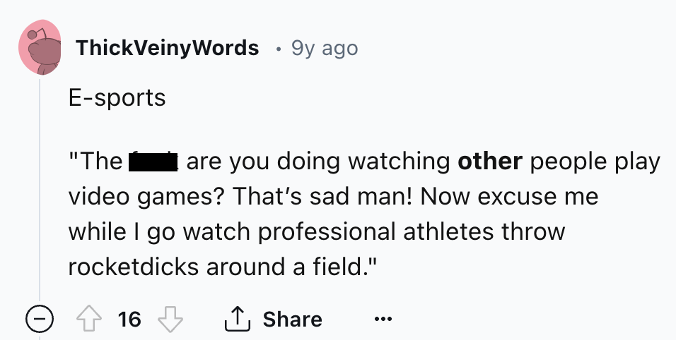 number - ThickVeinyWords 9y ago Esports "The are you doing watching other people play video games? That's sad man! Now excuse me while I go watch professional athletes throw rocketdicks around a field." 16